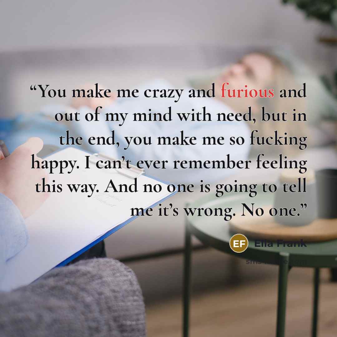 “You make me crazy and furious and out of my mind with need, but in the end, you make me so fucking happy. I can’t ever remember feeling this way. And no one is going to tell me it’s wrong. No one.” quote by Ella Frank