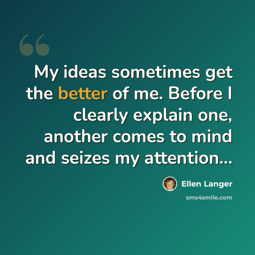 “My ideas sometimes get the better of me. Before I clearly explain one, another comes to mind and seizes my attention…” quote by Ellen Langer
