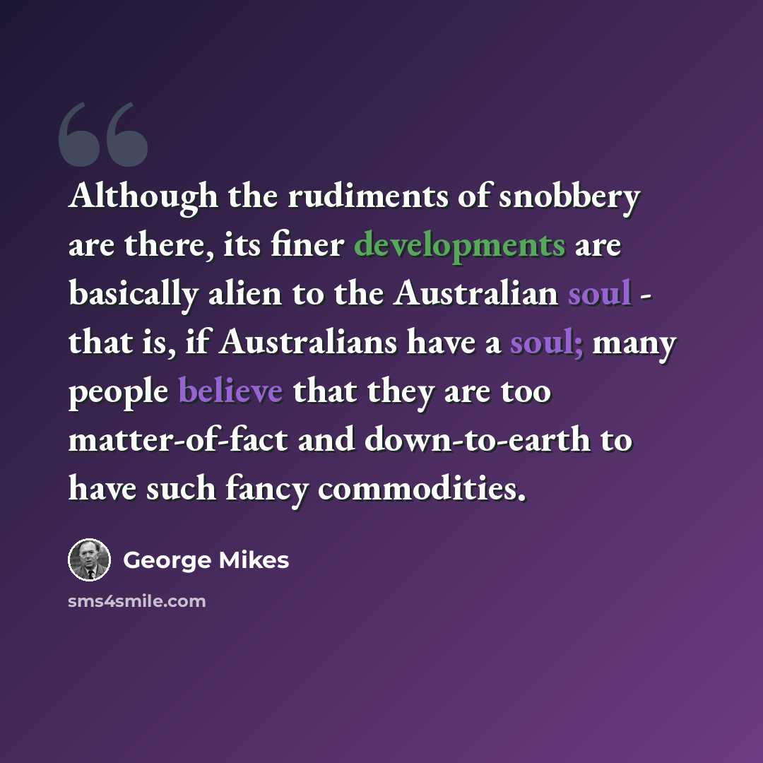 “Although the rudiments of snobbery are there, its finer developments are basically alien to the Australian soul - that is, if Australians have a soul; many people believe that they are too matter-of-fact and down-to-earth to have such fancy commodities.” quote by George Mikes