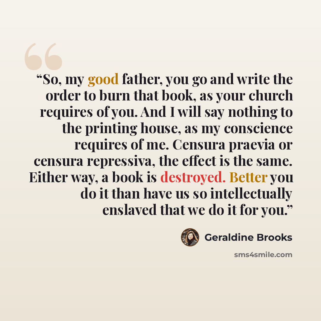 “So, my good father, you go and write the order to burn that book, as your church requires of you. And I will say nothing to the printing house, as my conscience requires of me. Censura praevia or censura repressiva, the effect is the same. Either way, a book is destroyed. Better you do it than…” quote by Geraldine Brooks