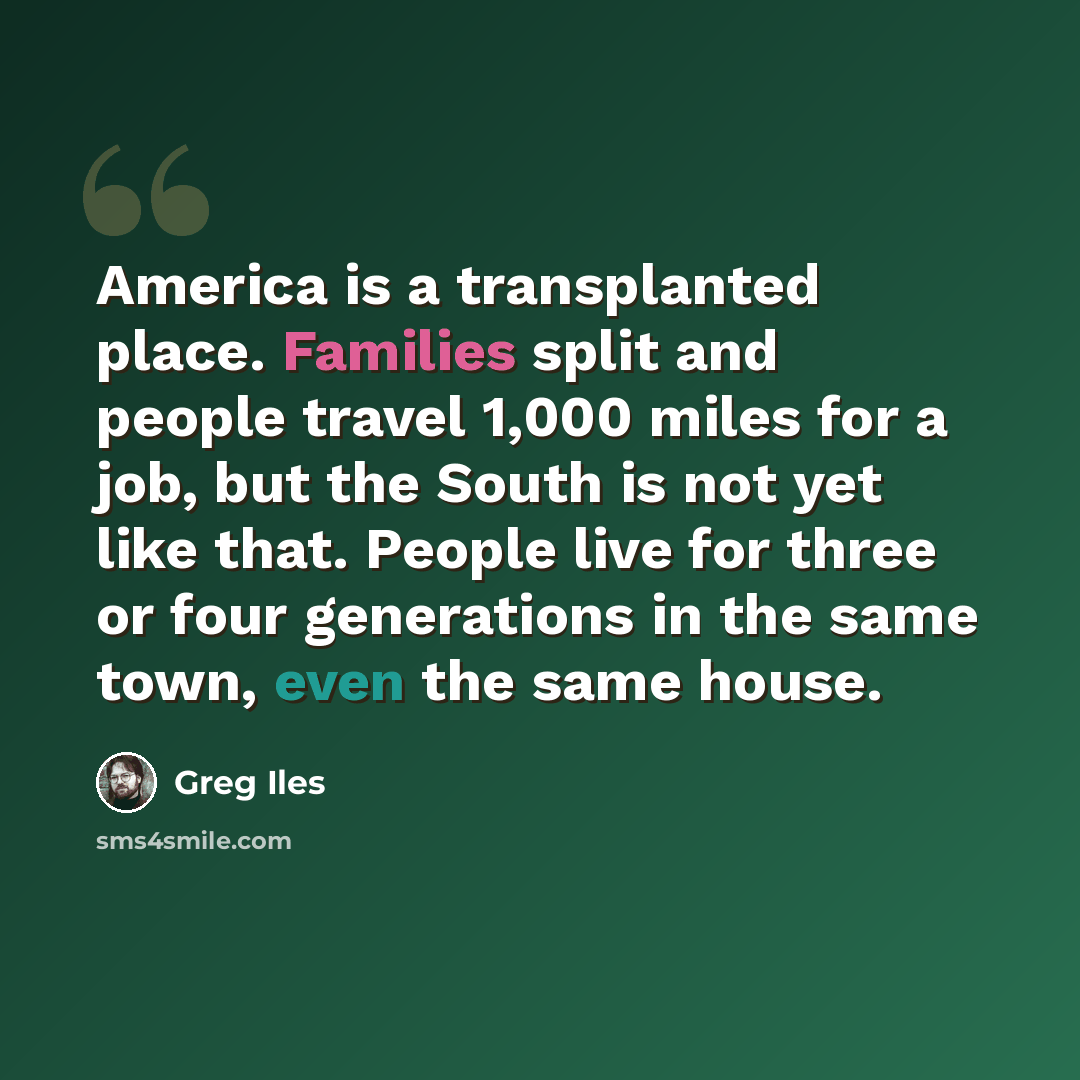 “America is a transplanted place. Families split and people travel 1,000 miles for a job, but the South is not yet like that. People live for three or four generations in the same town, even the same house.” quote by Greg Iles