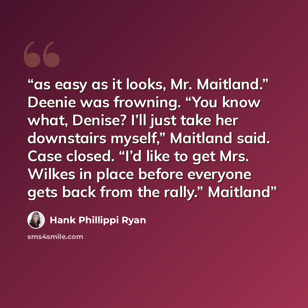 “as easy as it looks, Mr. Maitland.” Deenie was frowning. “You know what, Denise? I’ll just take her downstairs myself,” Maitland said. Case closed. “I’d like to get Mrs. Wilkes in place before everyone gets back from the rally.” Maitland” quote by Hank Phillippi Ryan
