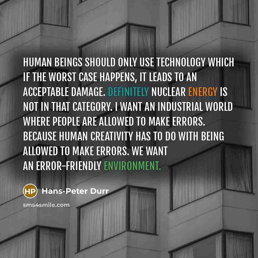 “Human beings should only use technology which if the worst case happens, it leads to an acceptable damage. Definitely nuclear energy is not in that category. I want an industrial world where people are allowed to make errors. Because human creativity has to do with being allowed to make errors. We…” quote by Hans-Peter Durr