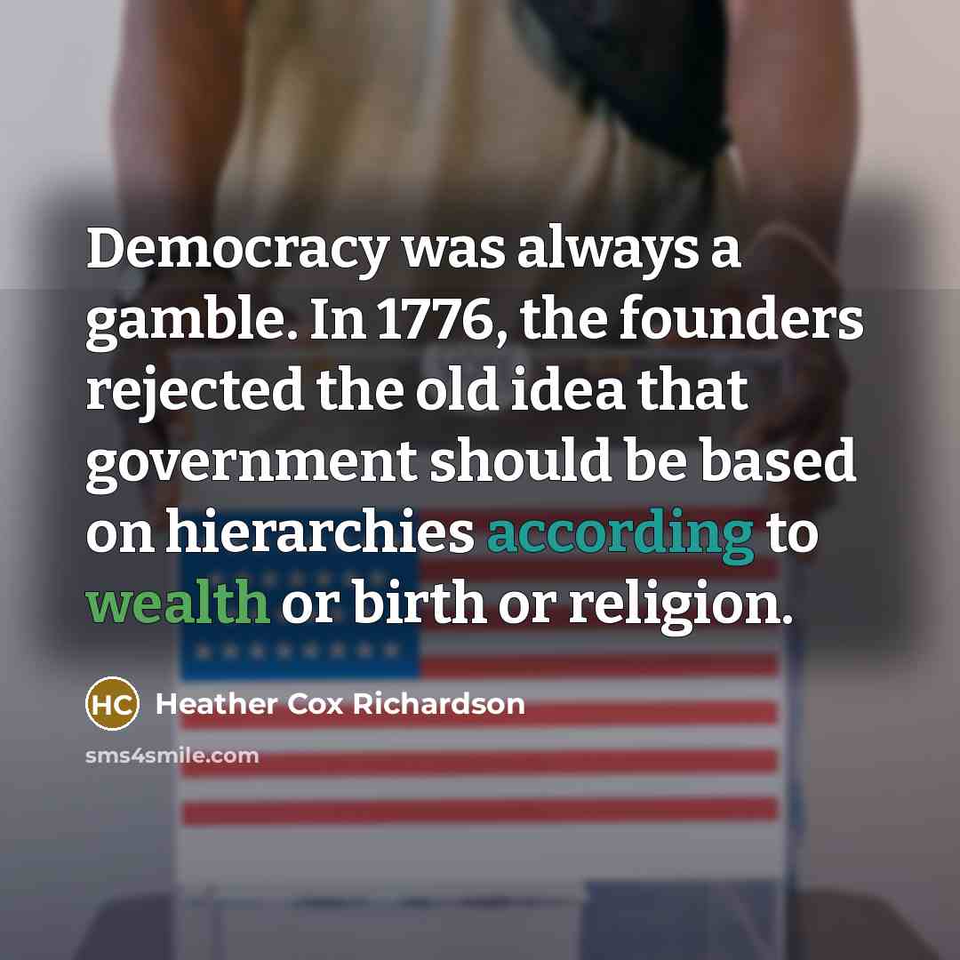“Democracy was always a gamble. In 1776, the founders rejected the old idea that government should be based on hierarchies according to wealth or birth or religion.” quote by Heather Cox Richardson