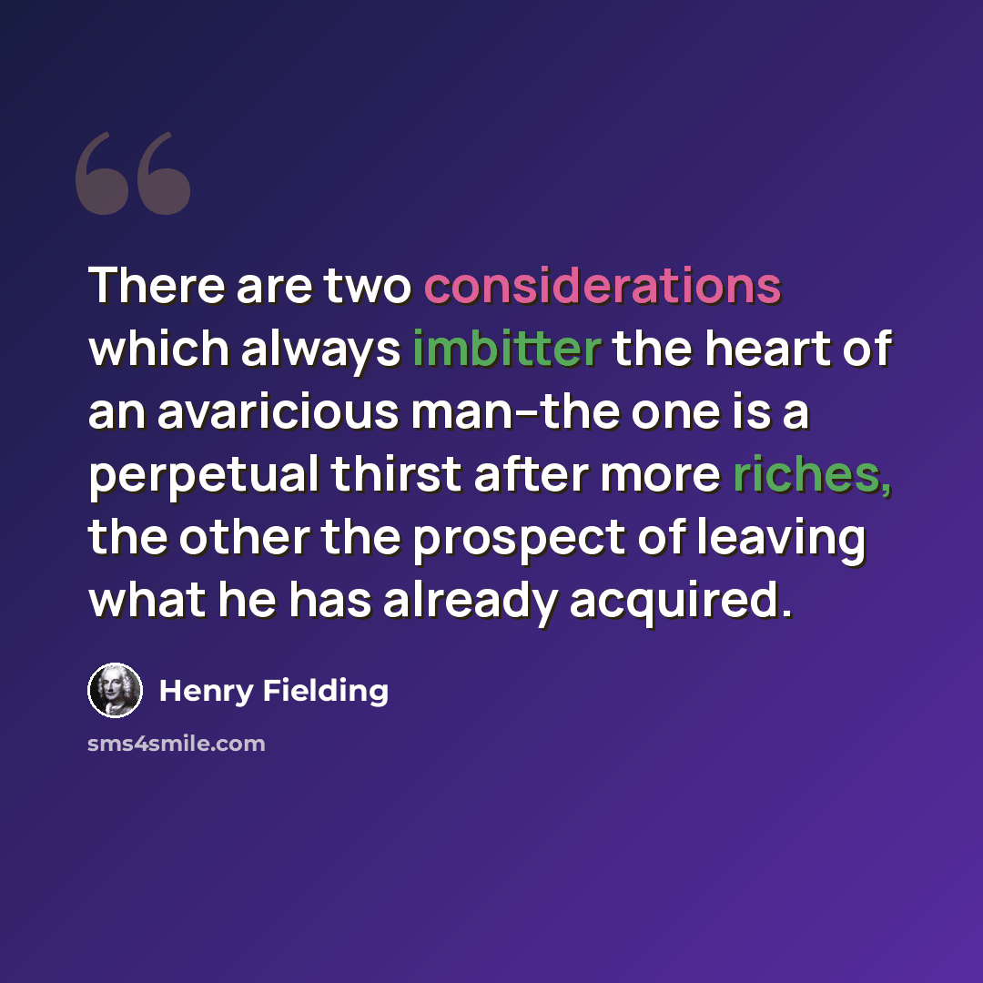 “There are two considerations which always imbitter the heart of an avaricious man--the one is a perpetual thirst after more riches, the other the prospect of leaving what he has already acquired.” quote by Henry Fielding