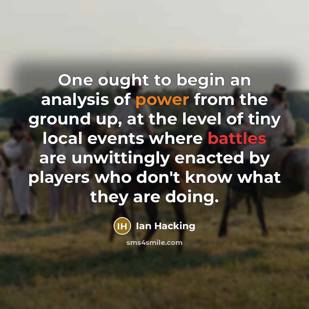 “One ought to begin an analysis of power from the ground up, at the level of tiny local events where battles are unwittingly enacted by players who don't know what they are doing.” quote by Ian Hacking
