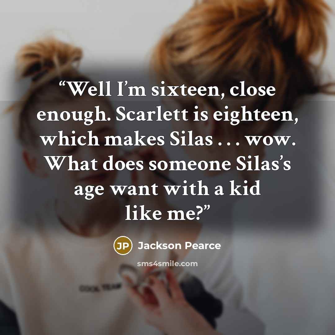 “Well I’m sixteen, close enough. Scarlett is eighteen, which makes Silas . . . wow. What does someone Silas’s age want with a kid like me?” quote by Jackson Pearce