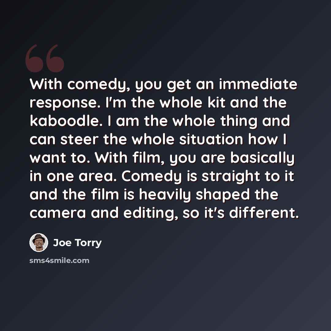 “With comedy, you get an immediate response. I'm the whole kit and the kaboodle. I am the whole thing and can steer the whole situation how I want to. With film, you are basically in one area. Comedy is straight to it and the film is heavily shaped the camera and editing, so it's different.” quote by Joe Torry