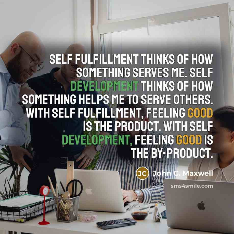 “Self fulfillment thinks of how something serves me. Self development thinks of how something helps me to serve others. With self fulfillment, feeling good is the product. With self development, feeling good is the by-product.” quote by John C. Maxwell