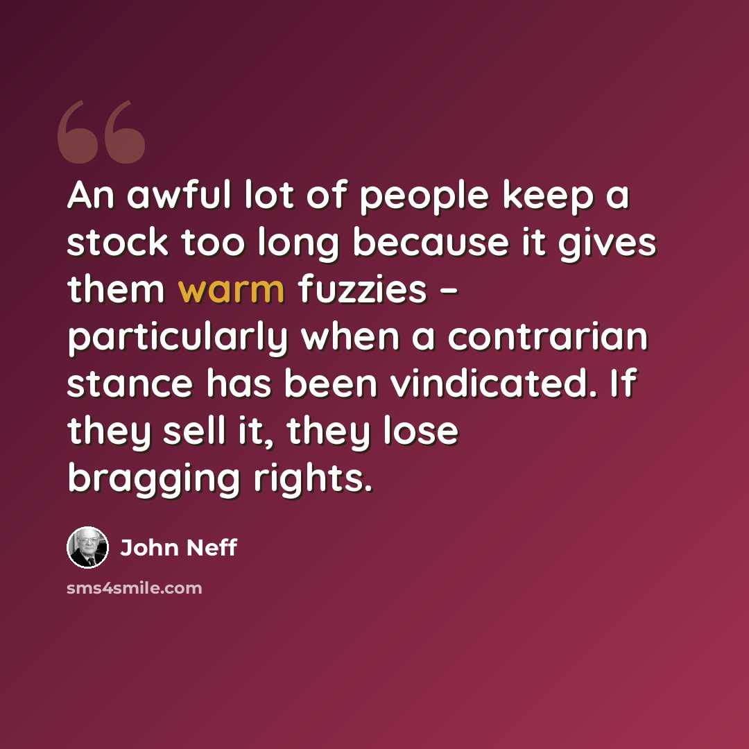 “An awful lot of people keep a stock too long because it gives them warm fuzzies – particularly when a contrarian stance has been vindicated. If they sell it, they lose bragging rights.” quote by John Neff