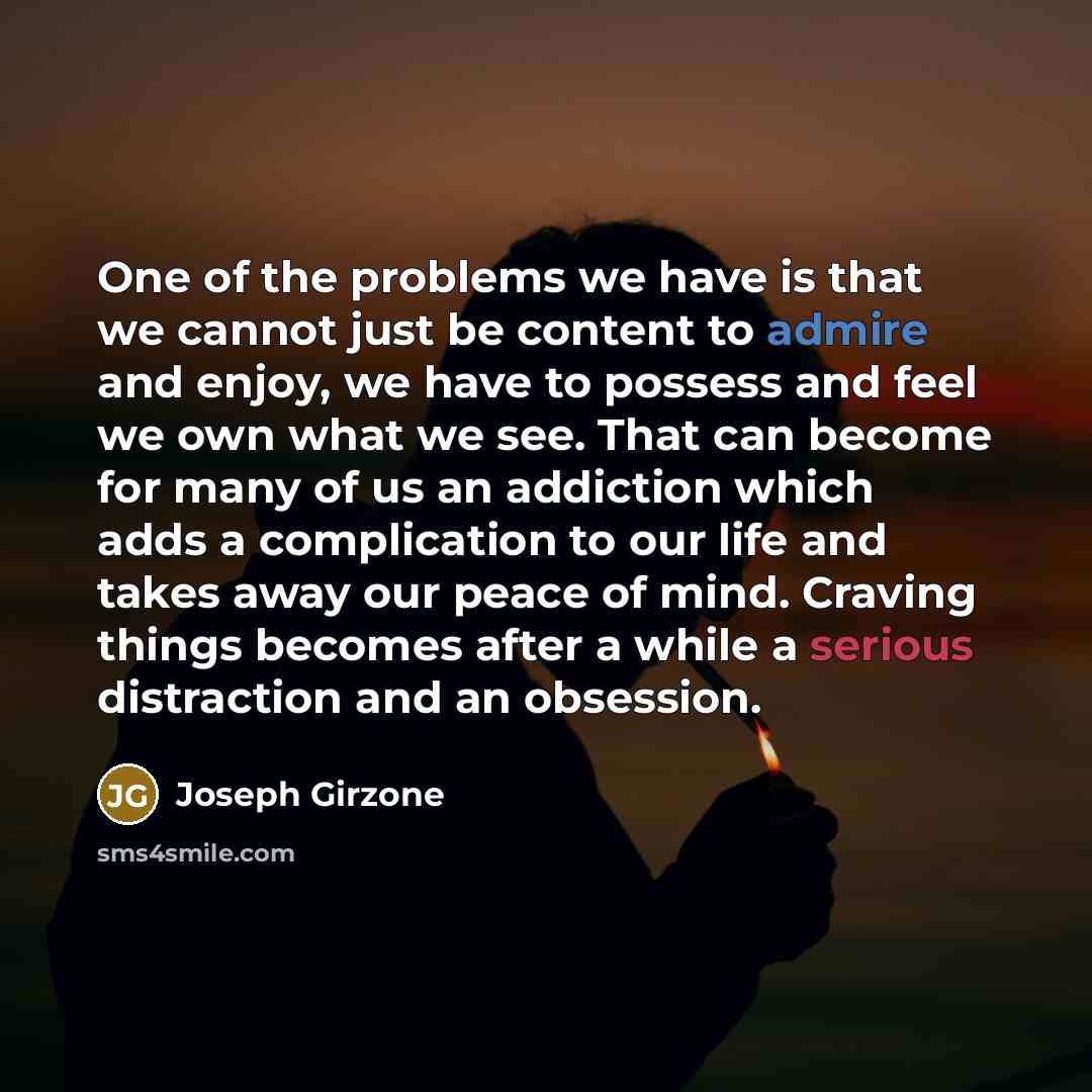 “One of the problems we have is that we cannot just be content to admire and enjoy, we have to possess and feel we own what we see. That can become for many of us an addiction which adds a complication to our life and takes away our peace of mind. Craving things becomes after a while a serious…” quote by Joseph Girzone