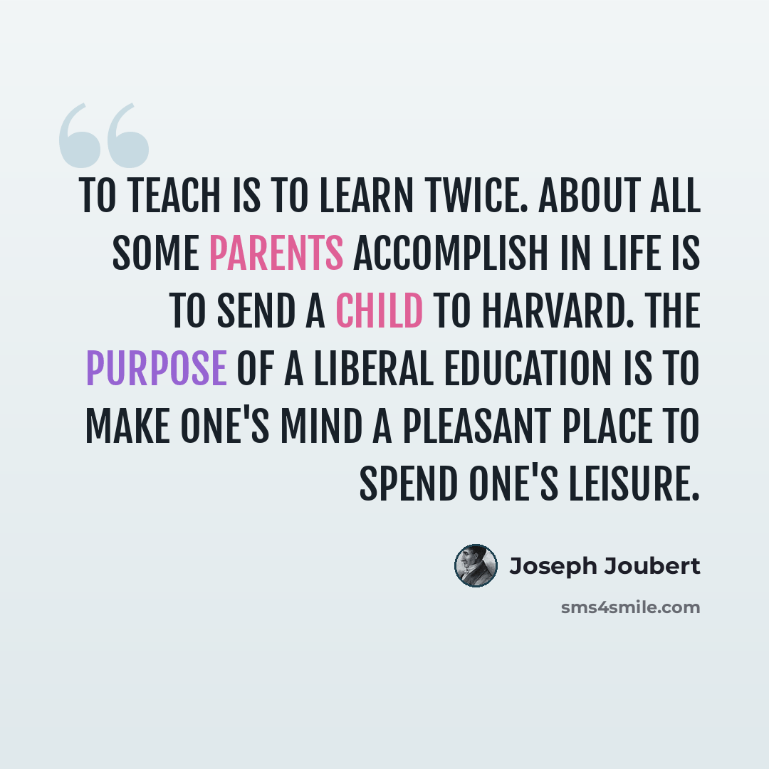 “To teach is to learn twice. About all some parents accomplish in life is to send a child to Harvard. The purpose of a liberal education is to make one's mind a pleasant place to spend one's leisure.” quote by Joseph Joubert