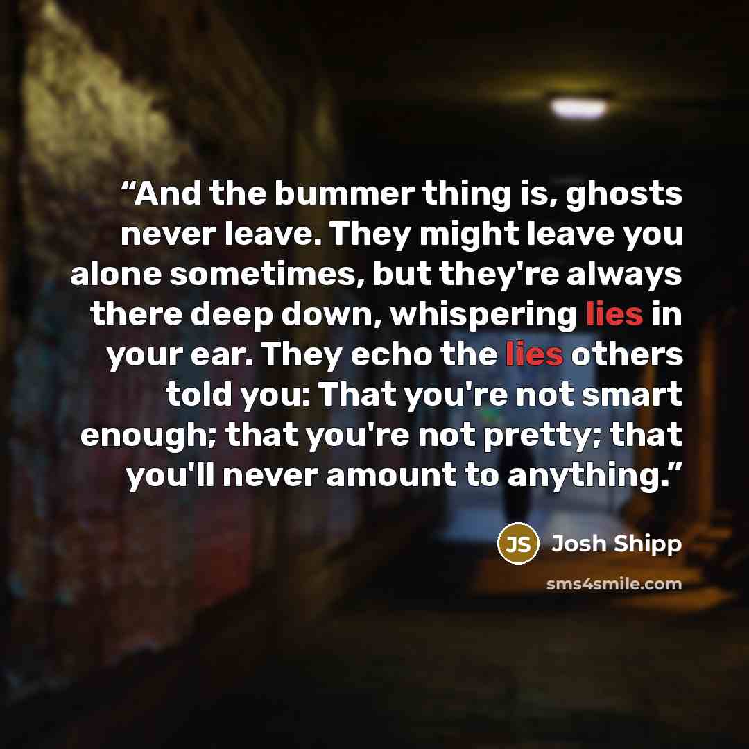 “And the bummer thing is, ghosts never leave. They might leave you alone sometimes, but they're always there deep down, whispering lies in your ear. They echo the lies others told you: That you're not smart enough; that you're not pretty; that you'll never amount to anything.” quote by Josh Shipp