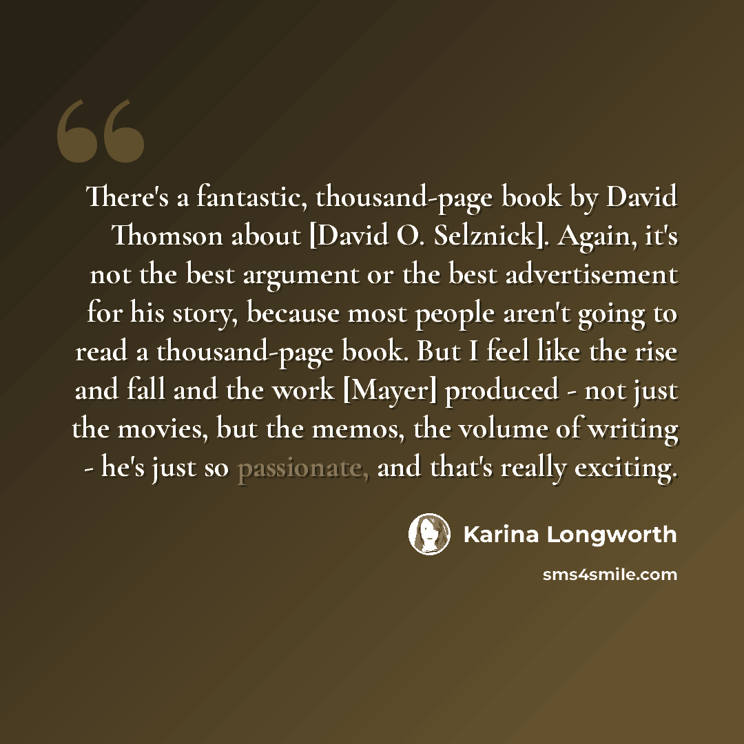 “There's a fantastic, thousand-page book by David Thomson about [David O. Selznick]. Again, it's not the best argument or the best advertisement for his story, because most people aren't going to read a thousand-page book. But I feel like the rise and fall and the work [Mayer] produced - not just…” quote by Karina Longworth
