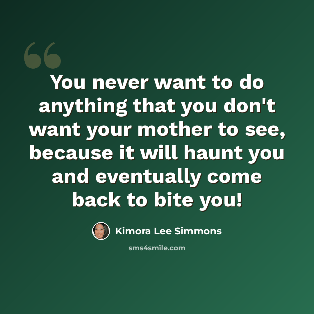 “You never want to do anything that you don't want your mother to see, because it will haunt you and eventually come back to bite you!” quote by Kimora Lee Simmons