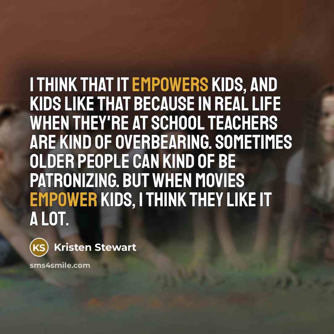 “I think that it empowers kids, and kids like that because in real life when they're at school teachers are kind of overbearing. Sometimes older people can kind of be patronizing. But when movies empower kids, I think they like it a lot.” quote by Kristen Stewart