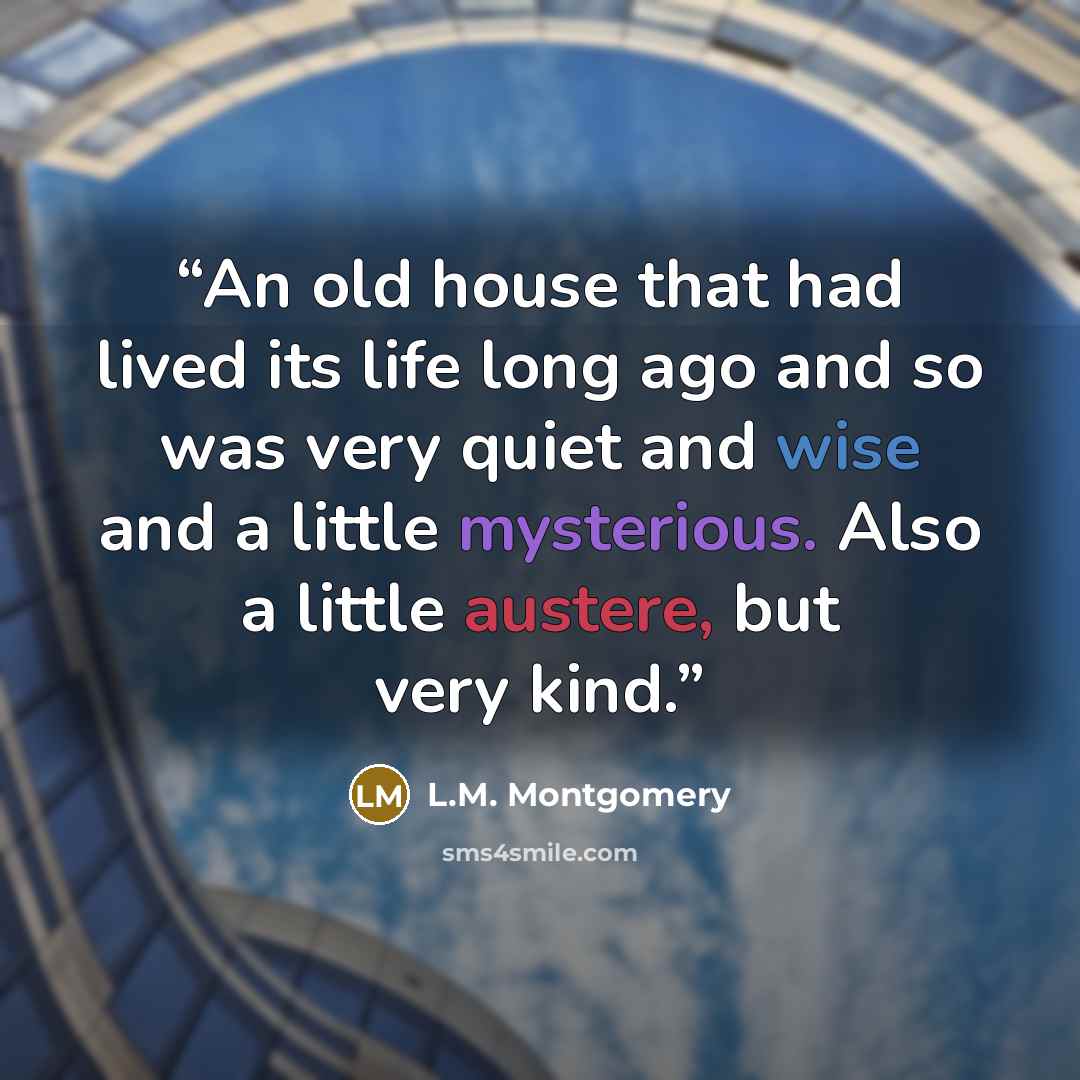 “An old house that had lived its life long ago and so was very quiet and wise and a little mysterious. Also a little austere, but very kind.” quote by L.M. Montgomery