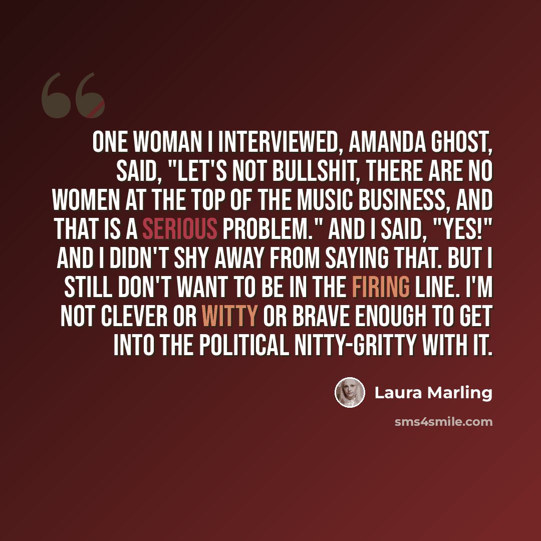 “One woman I interviewed, Amanda Ghost, said, "Let's not bullshit, there are no women at the top of the music business, and that is a serious problem." And I said, "Yes!" And I didn't shy away from saying that. But I still don't want to be in the firing line. I'm not clever or witty or brave enough…” quote by Laura Marling