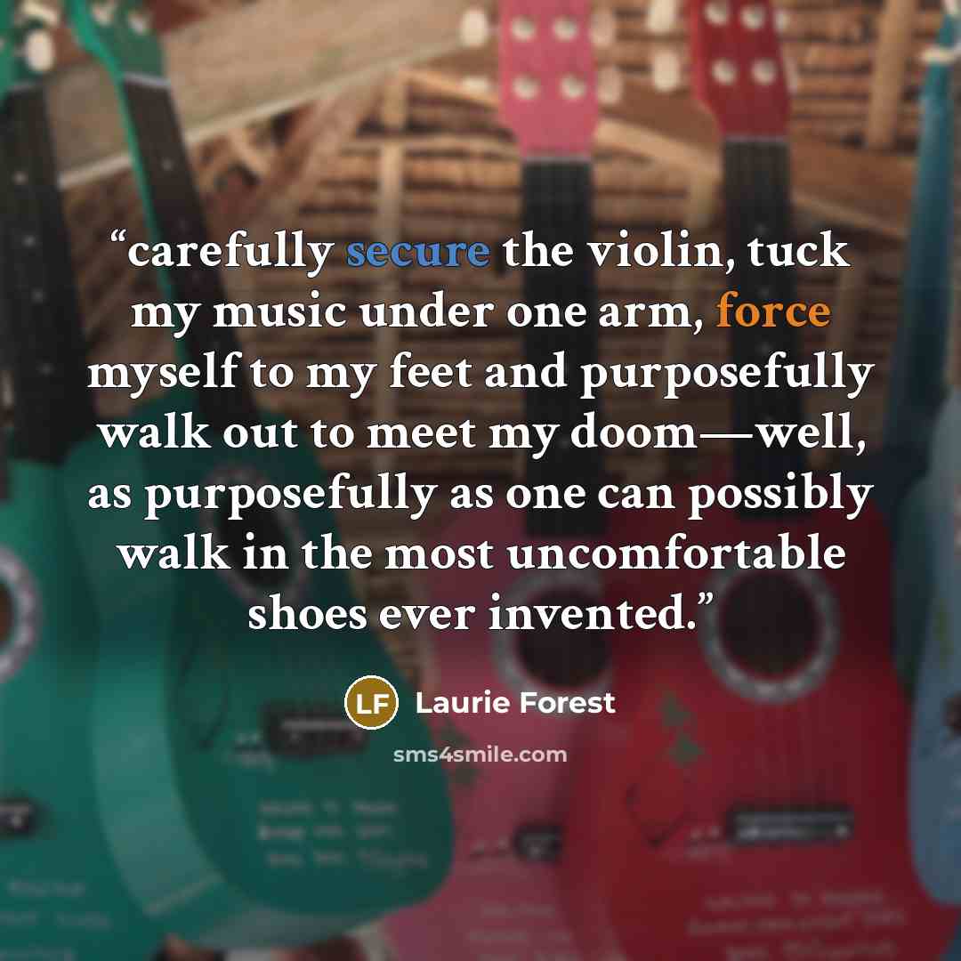 “carefully secure the violin, tuck my music under one arm, force myself to my feet and purposefully walk out to meet my doom—well, as purposefully as one can possibly walk in the most uncomfortable shoes ever invented.” quote by Laurie Forest