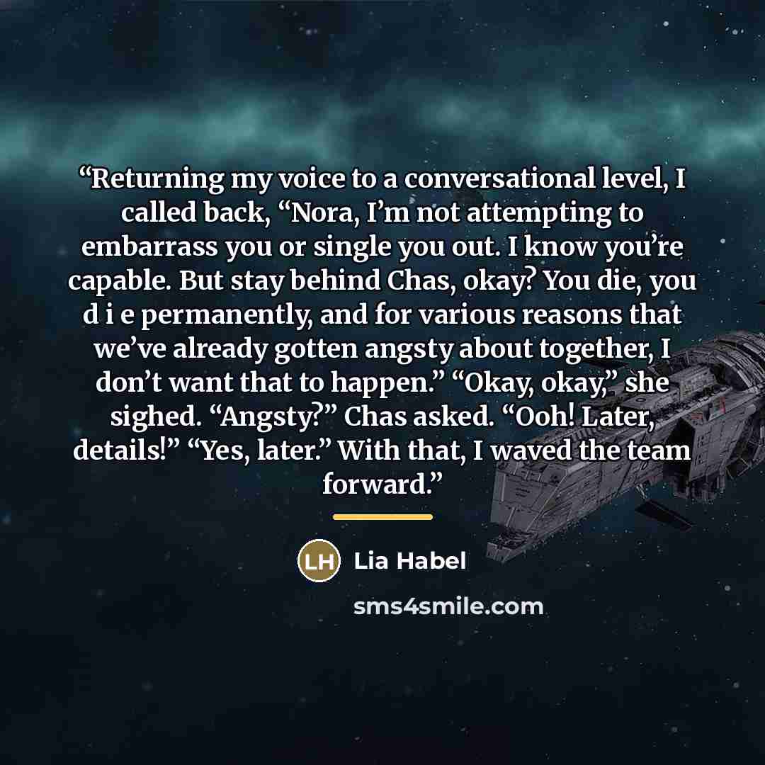 “Returning my voice to a conversational level, I called back, “Nora, I’m not attempting to embarrass you or single you out. I know you’re capable. But stay behind Chas, okay? You die, you d i e permanently, and for various reasons that we’ve already gotten angsty about together, I don’t want that…” quote by Lia Habel
