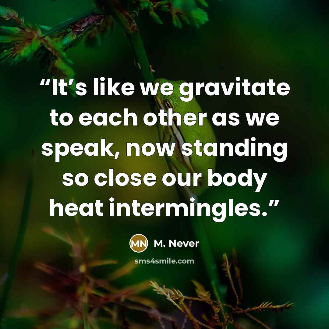 “It’s like we gravitate to each other as we speak, now standing so close our body heat intermingles.” quote by M. Never