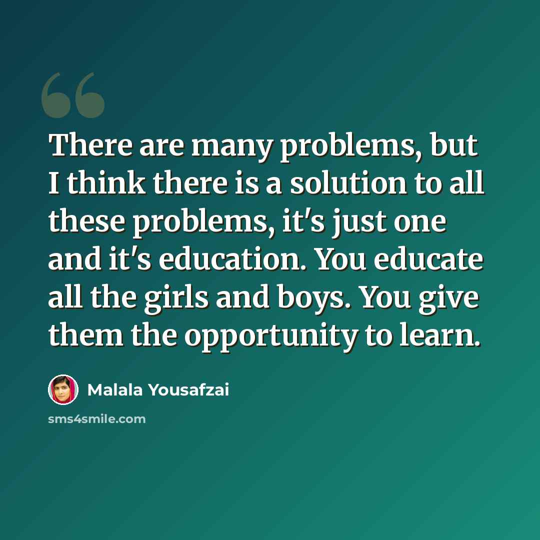 “There are many problems, but I think there is a solution to all these problems, it's just one and it's education. You educate all the girls and boys. You give them the opportunity to learn.” quote by Malala Yousafzai