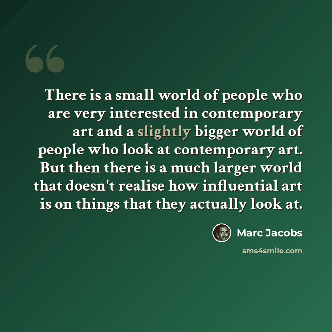 “There is a small world of people who are very interested in contemporary art and a slightly bigger world of people who look at contemporary art. But then there is a much larger world that doesn't realise how influential art is on things that they actually look at.” quote by Marc Jacobs
