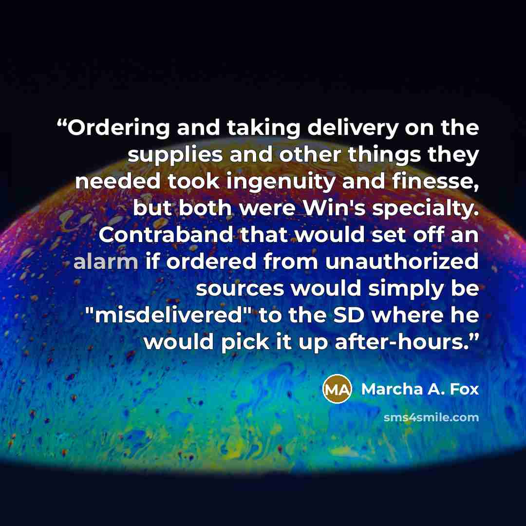 “Ordering and taking delivery on the supplies and other things they needed took ingenuity and finesse, but both were Win's specialty. Contraband that would set off an alarm if ordered from unauthorized sources would simply be "misdelivered" to the SD where he would pick it up after-hours.” quote by Marcha A. Fox