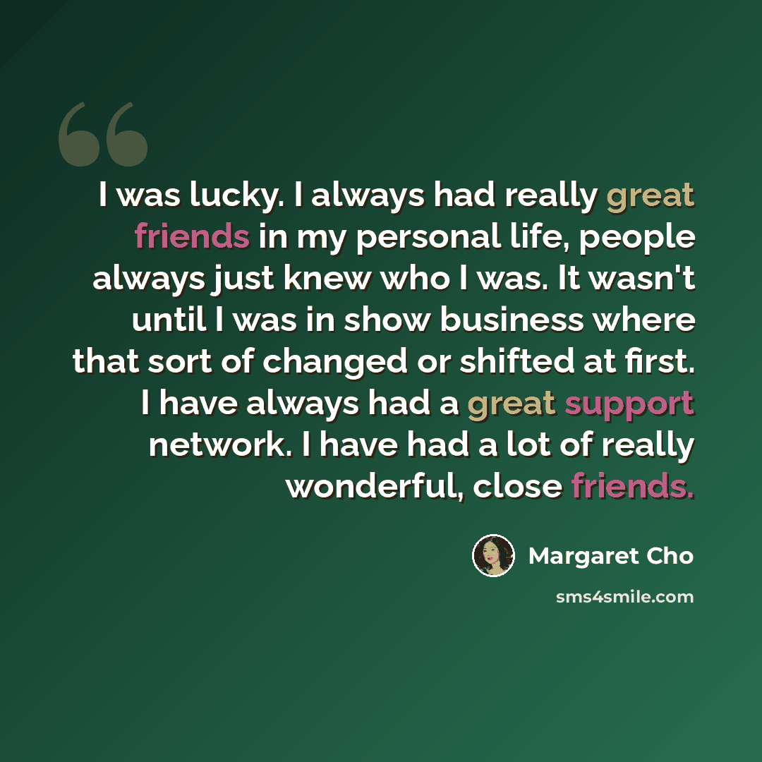 “I was lucky. I always had really great friends in my personal life, people always just knew who I was. It wasn't until I was in show business where that sort of changed or shifted at first. I have always had a great support network. I have had a lot of really wonderful, close friends.” quote by Margaret Cho
