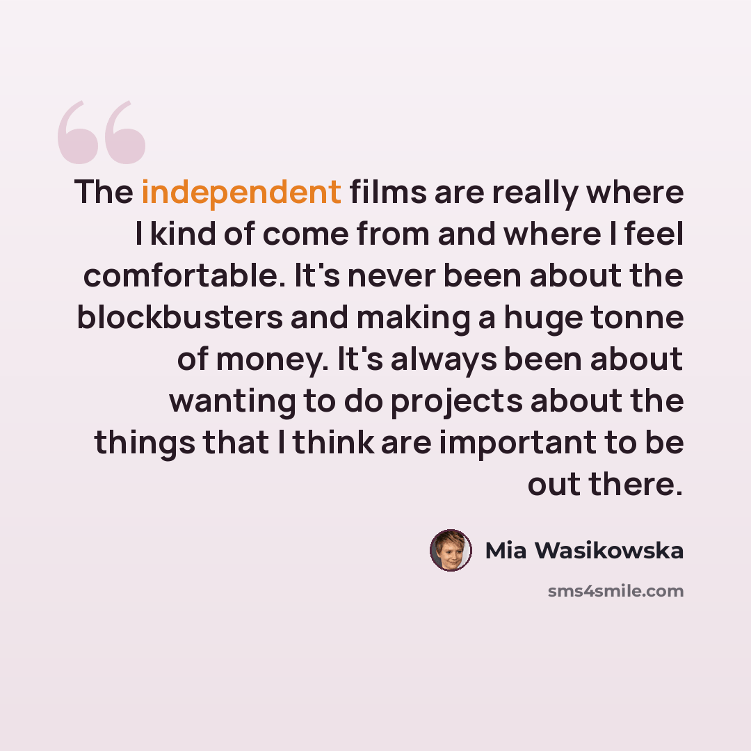 “The independent films are really where I kind of come from and where I feel comfortable. It's never been about the blockbusters and making a huge tonne of money. It's always been about wanting to do projects about the things that I think are important to be out there.” quote by Mia Wasikowska