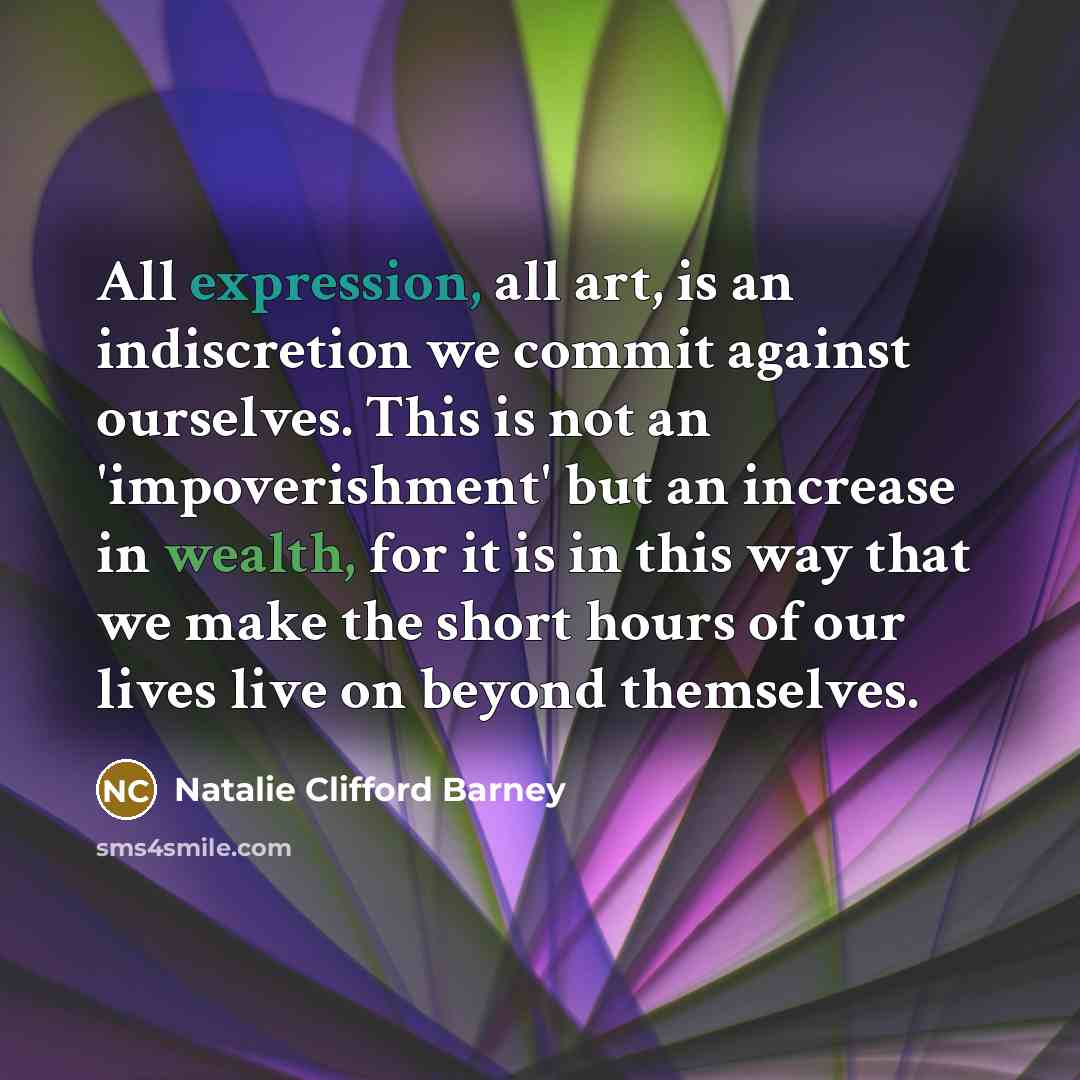 “All expression, all art, is an indiscretion we commit against ourselves. This is not an 'impoverishment' but an increase in wealth, for it is in this way that we make the short hours of our lives live on beyond themselves.” quote by Natalie Clifford Barney