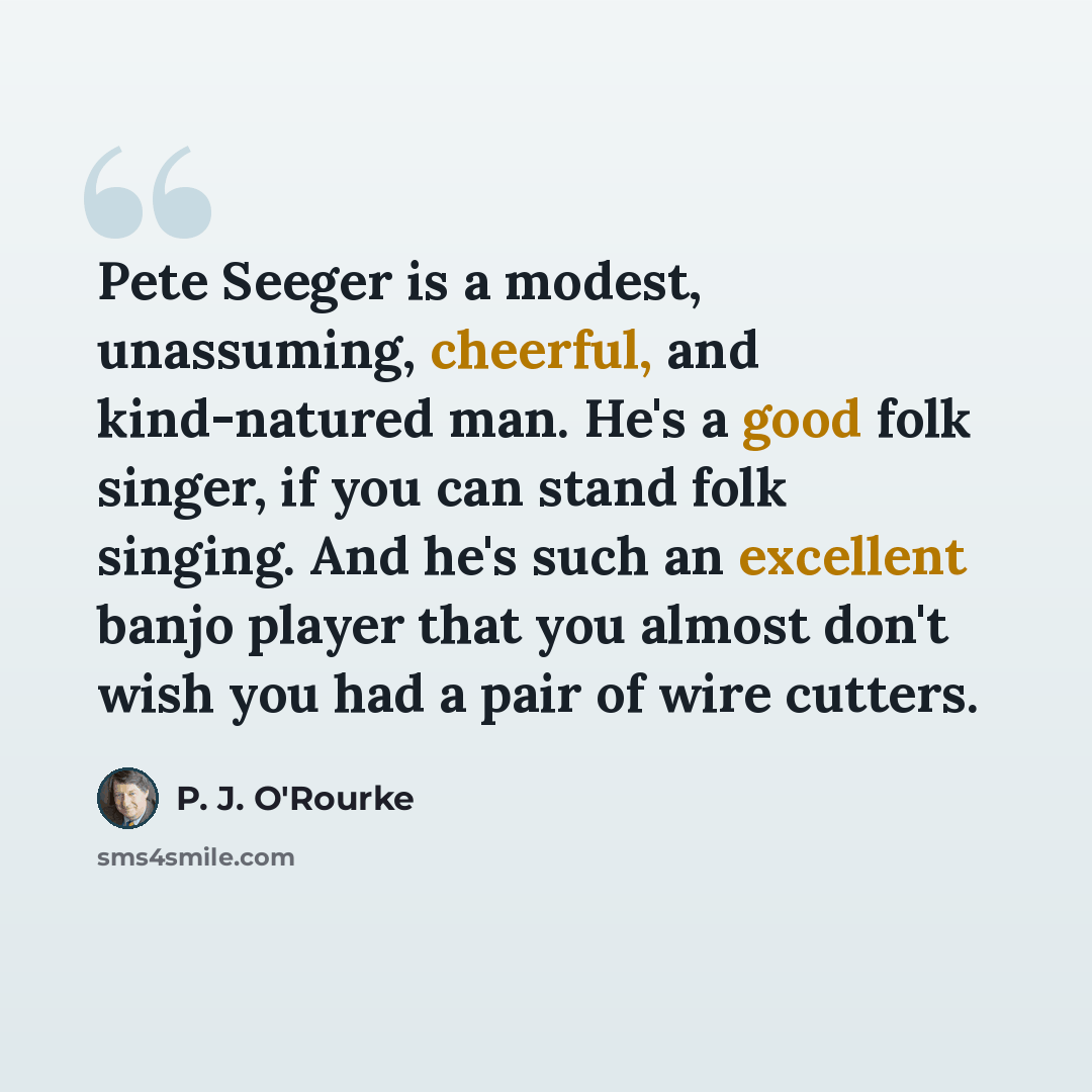 “Pete Seeger is a modest, unassuming, cheerful, and kind-natured man. He's a good folk singer, if you can stand folk singing. And he's such an excellent banjo player that you almost don't wish you had a pair of wire cutters.” quote by P. J. O'Rourke