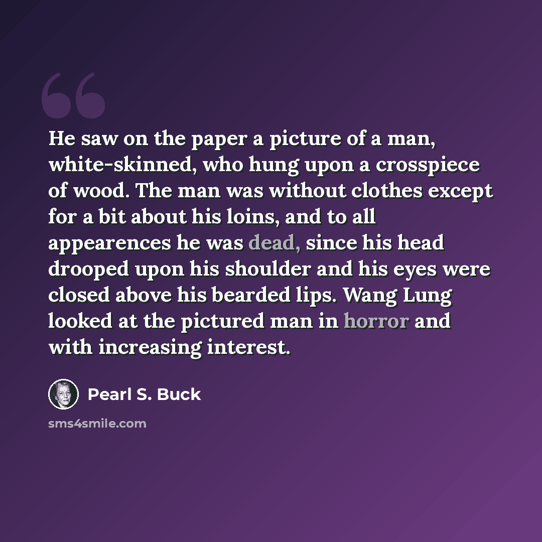 “He saw on the paper a picture of a man, white-skinned, who hung upon a crosspiece of wood. The man was without clothes except for a bit about his loins, and to all appearences he was dead, since his head drooped upon his shoulder and his eyes were closed above his bearded lips. Wang Lung looked at…” quote by Pearl S. Buck