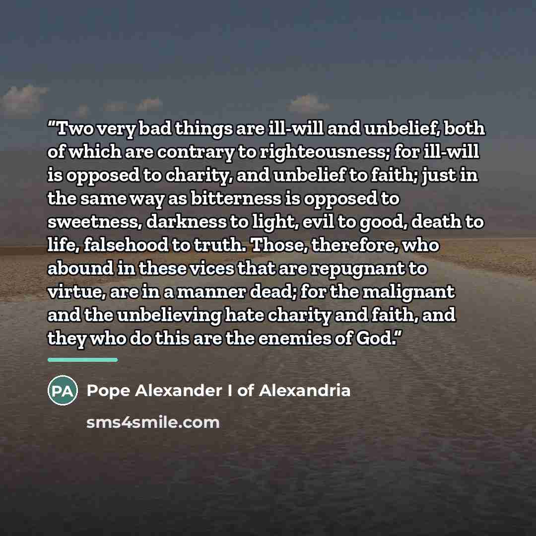 “Two very bad things are ill-will and unbelief, both of which are contrary to righteousness; for ill-will is opposed to charity, and unbelief to faith; just in the same way as bitterness is opposed to sweetness, darkness to light, evil to good, death to life, falsehood to truth. Those, therefore…” quote by Pope Alexander I of Alexandria