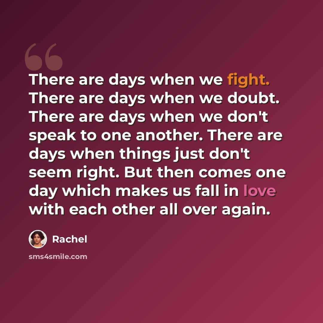 “There are days when we fight. There are days when we doubt. There are days when we don't speak to one another. There are days when things just don't seem right. But then comes one day which makes us fall in love with each other all over again.” quote by Rachel