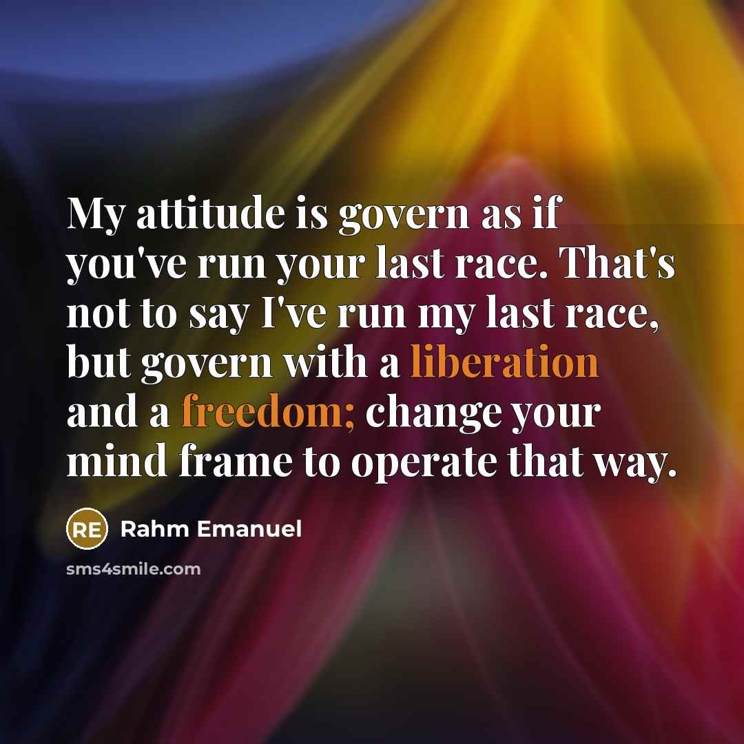 “My attitude is govern as if you've run your last race. That's not to say I've run my last race, but govern with a liberation and a freedom; change your mind frame to operate that way.” quote by Rahm Emanuel