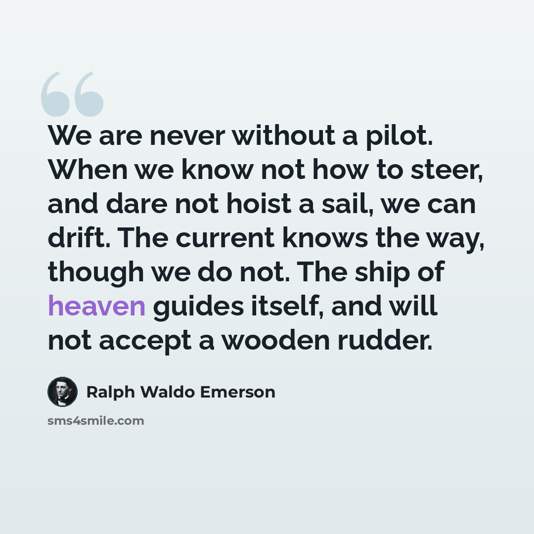 “We are never without a pilot. When we know not how to steer, and dare not hoist a sail, we can drift. The current knows the way, though we do not. The ship of heaven guides itself, and will not accept a wooden rudder.” quote by Ralph Waldo Emerson