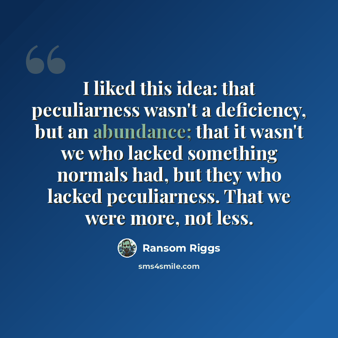“I liked this idea: that peculiarness wasn't a deficiency, but an abundance; that it wasn't we who lacked something normals had, but they who lacked peculiarness. That we were more, not less.” quote by Ransom Riggs