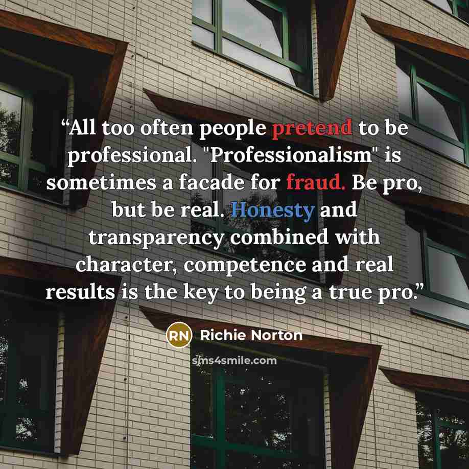 “All too often people pretend to be professional. "Professionalism" is sometimes a facade for fraud. Be pro, but be real. Honesty and transparency combined with character, competence and real results is the key to being a true pro.” quote by Richie Norton