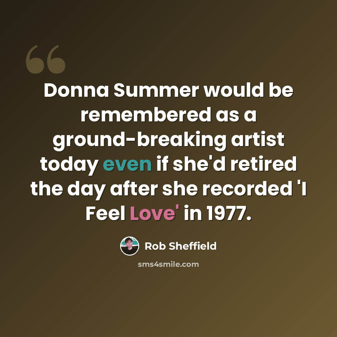 “Donna Summer would be remembered as a ground-breaking artist today even if she'd retired the day after she recorded 'I Feel Love' in 1977.” quote by Rob Sheffield