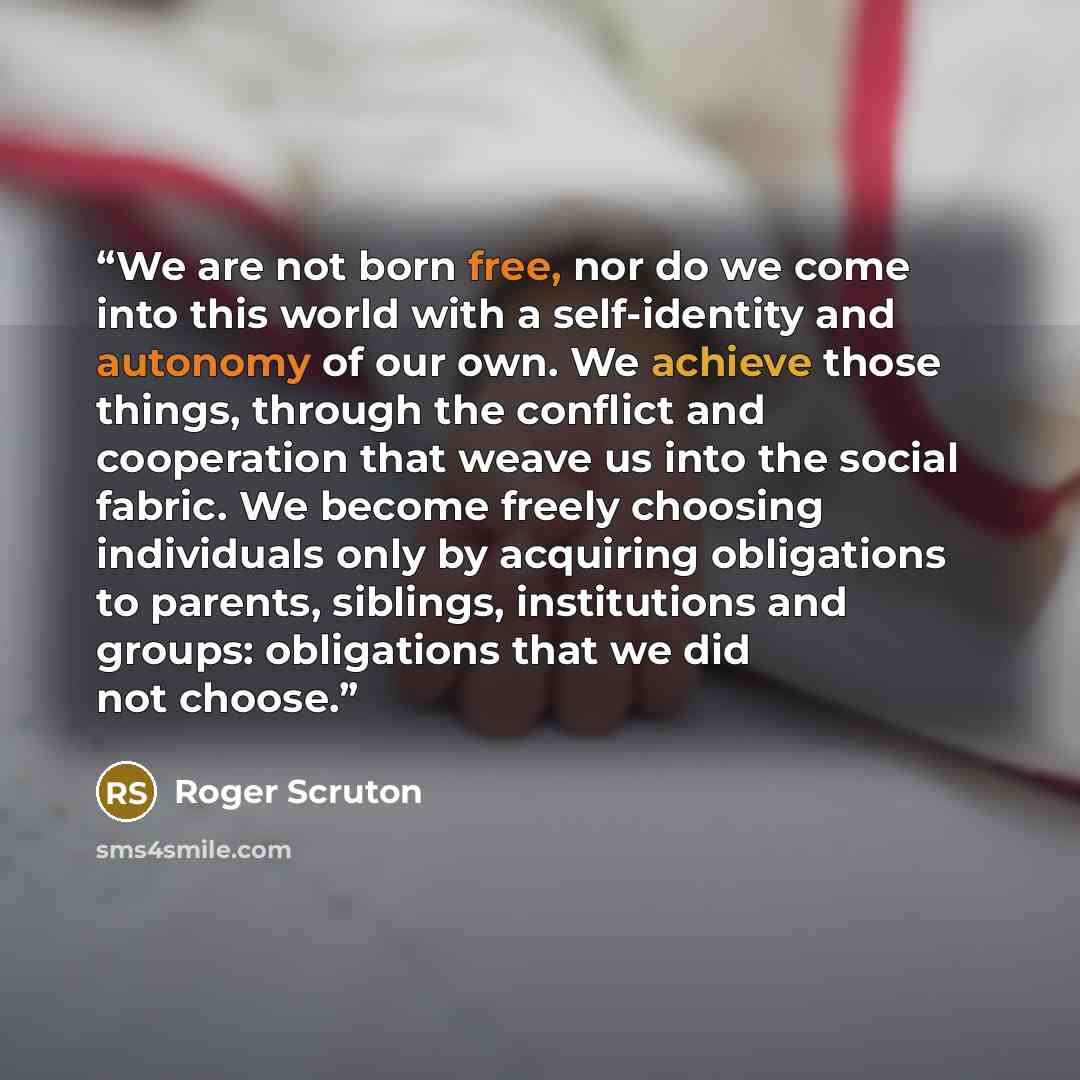 “We are not born free, nor do we come into this world with a self-identity and autonomy of our own. We achieve those things, through the conflict and cooperation that weave us into the social fabric. We become freely choosing individuals only by acquiring obligations to parents, siblings…” quote by Roger Scruton