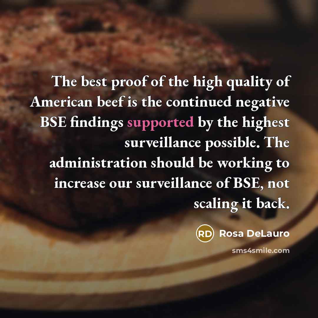 “The best proof of the high quality of American beef is the continued negative BSE findings supported by the highest surveillance possible. The administration should be working to increase our surveillance of BSE, not scaling it back.” quote by Rosa DeLauro
