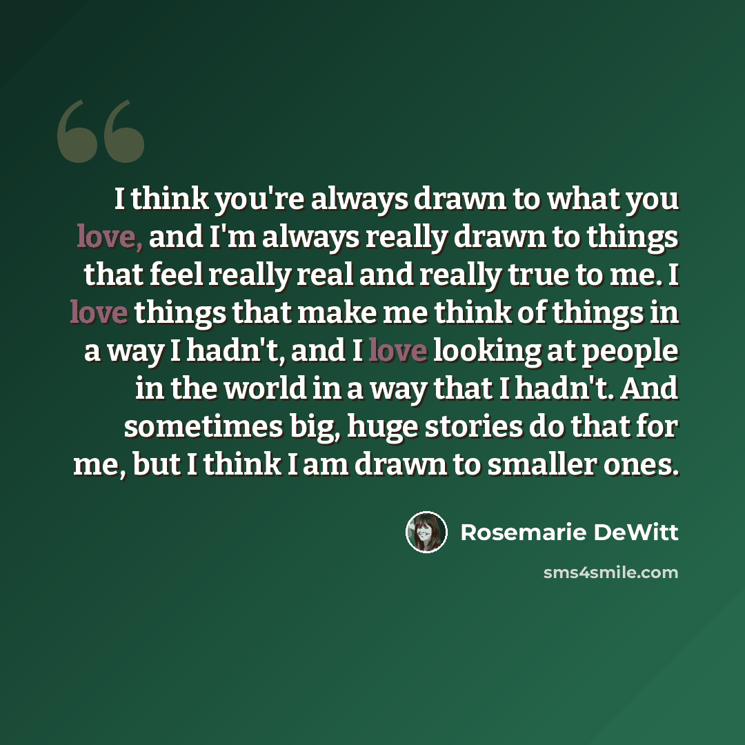 “I think you're always drawn to what you love, and I'm always really drawn to things that feel really real and really true to me. I love things that make me think of things in a way I hadn't, and I love looking at people in the world in a way that I hadn't. And sometimes big, huge stories do that…” quote by Rosemarie DeWitt