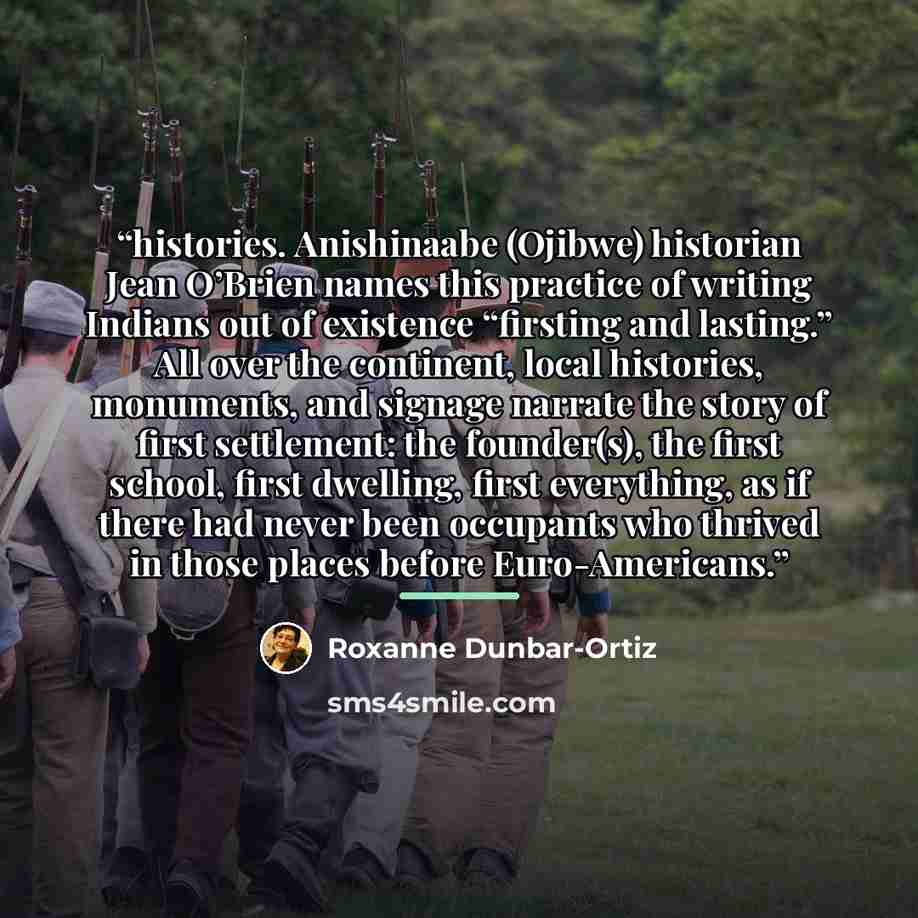 “histories. Anishinaabe (Ojibwe) historian Jean O’Brien names this practice of writing Indians out of existence “firsting and lasting.” All over the continent, local histories, monuments, and signage narrate the story of first settlement: the founder(s), the first school, first dwelling, first…” quote by Roxanne Dunbar-Ortiz