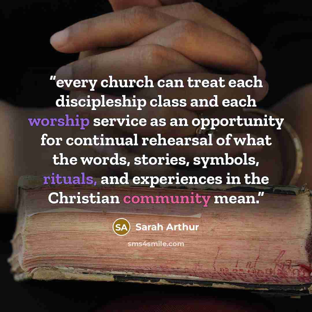 “every church can treat each discipleship class and each worship service as an opportunity for continual rehearsal of what the words, stories, symbols, rituals, and experiences in the Christian community mean.” quote by Sarah Arthur