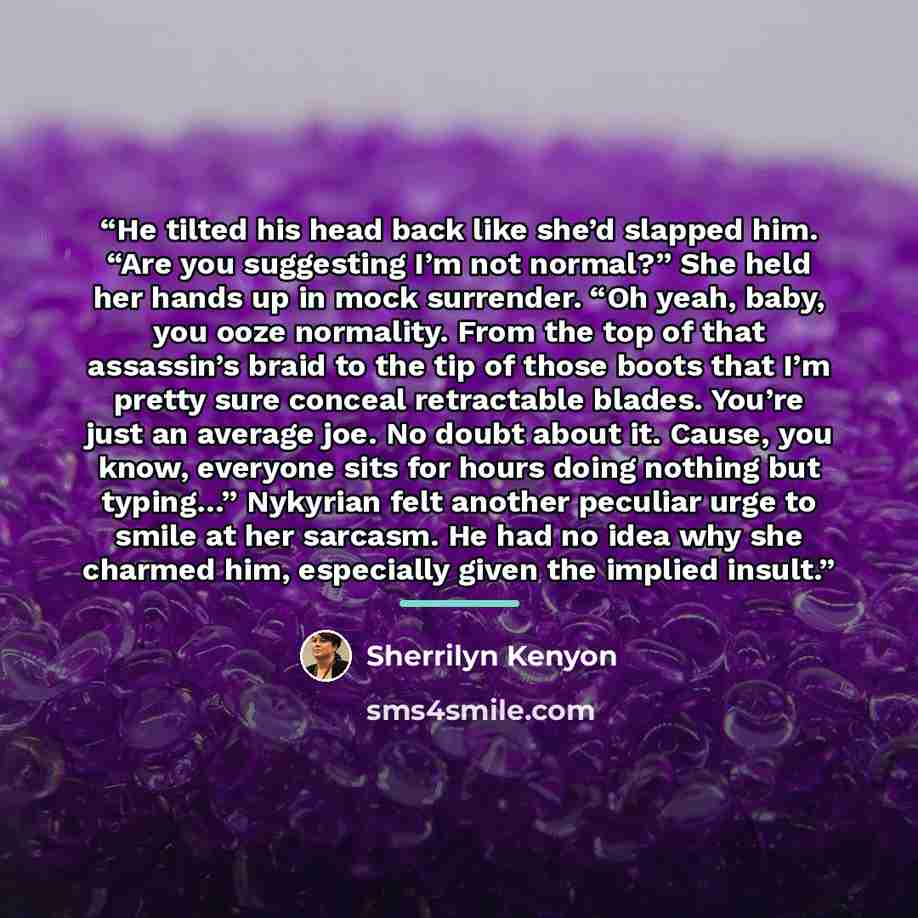 “He tilted his head back like she’d slapped him. “Are you suggesting I’m not normal?” She held her hands up in mock surrender. “Oh yeah, baby, you ooze normality. From the top of that assassin’s braid to the tip of those boots that I’m pretty sure conceal retractable blades. You’re just an average…” quote by Sherrilyn Kenyon