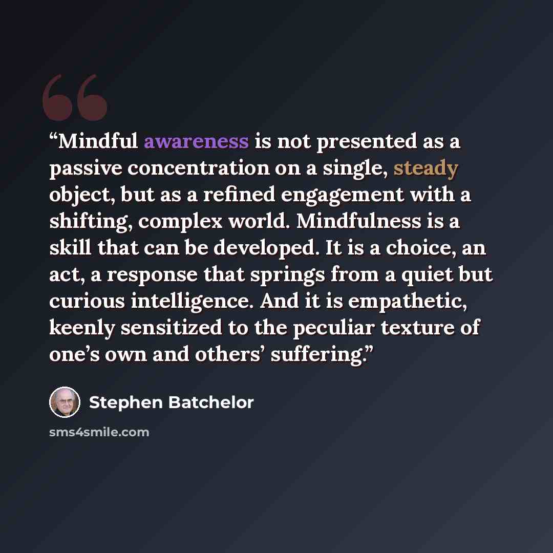 “Mindful awareness is not presented as a passive concentration on a single, steady object, but as a refined engagement with a shifting, complex world. Mindfulness is a skill that can be developed. It is a choice, an act, a response that springs from a quiet but curious intelligence. And it is…” quote by Stephen Batchelor