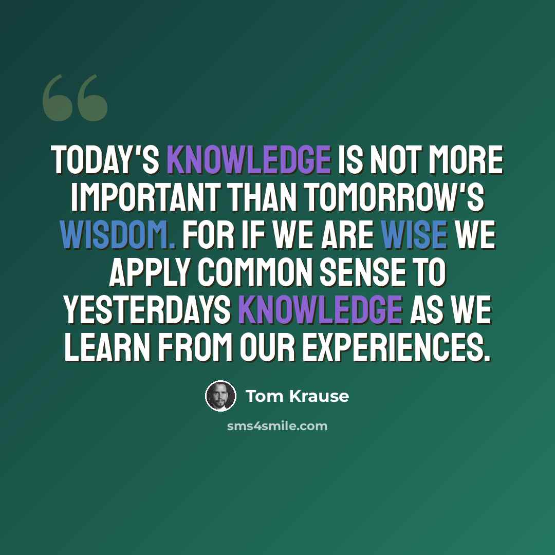 “Today's knowledge is not more important than tomorrow's wisdom. For if we are wise we apply common sense to yesterdays knowledge as we learn from our experiences.” quote by Tom Krause