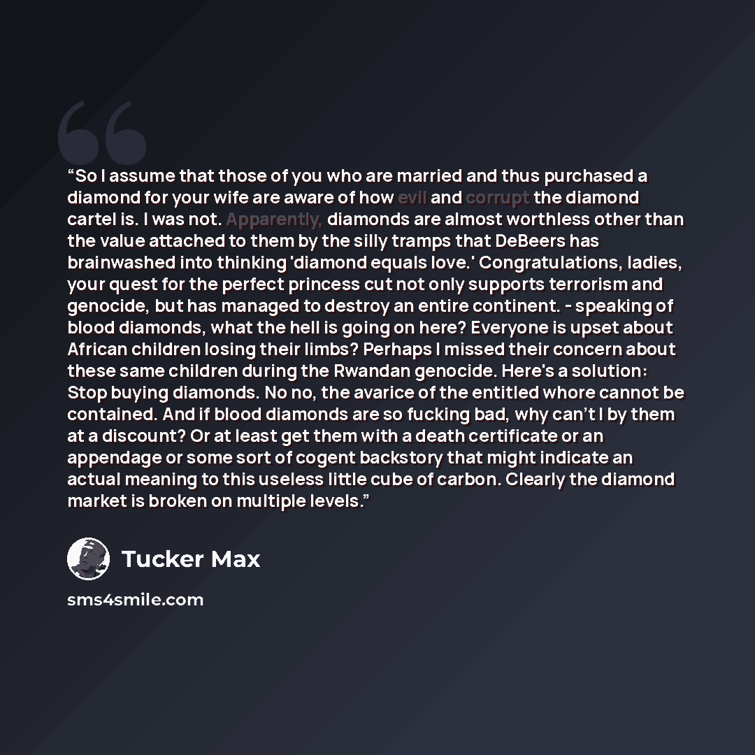 “So I assume that those of you who are married and thus purchased a diamond for your wife are aware of how evil and corrupt the diamond cartel is. I was not. Apparently, diamonds are almost worthless other than the value attached to them by the silly tramps that DeBeers has brainwashed into…” quote by Tucker Max