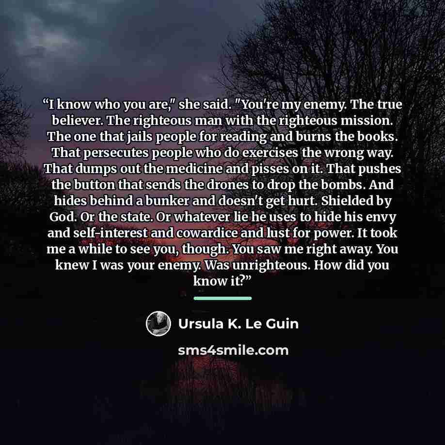 “I know who you are," she said. "You're my enemy. The true believer. The righteous man with the righteous mission. The one that jails people for reading and burns the books. That persecutes people who do exercises the wrong way. That dumps out the medicine and pisses on it. That pushes the button…” quote by Ursula K. Le Guin